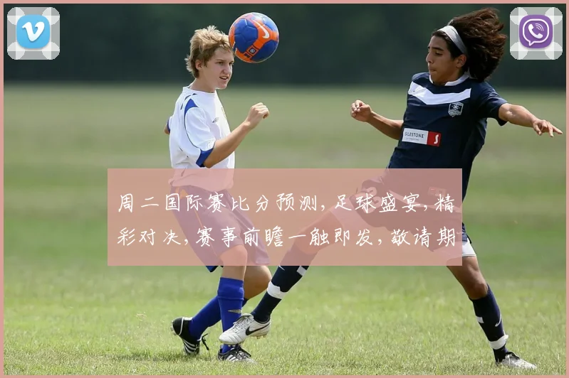 周二国际赛比分预测,足球盛宴,精彩对决,赛事前瞻一触即发,敬请期待