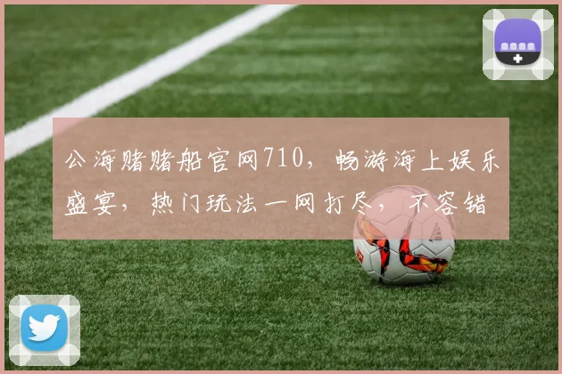 公海赌赌船官网710，畅游海上娱乐盛宴，热门玩法一网打尽，不容错过