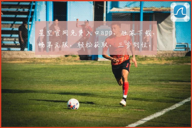 星空官网免费入口app，独家下载，畅享无限，轻松获取，三步到位，不容错过