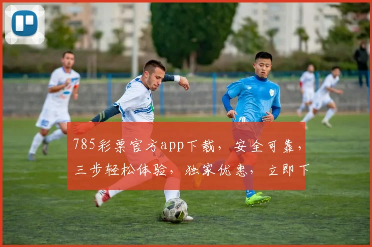 785彩票官方app下载，安全可靠，三步轻松体验，独家优惠，立即下载，畅享彩市